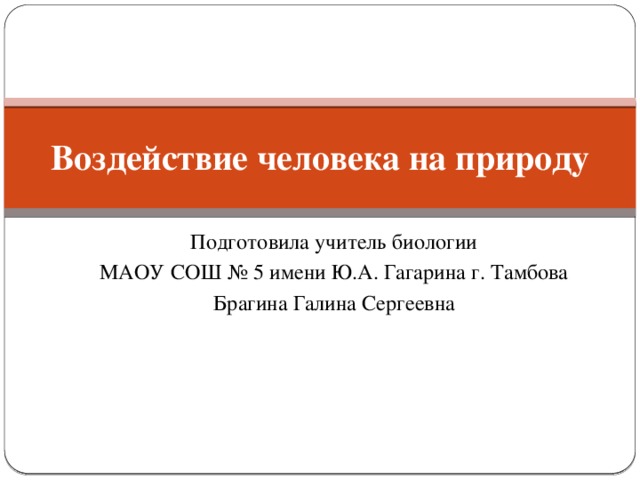 Воздействие человека на природу Подготовила учитель биологии МАОУ СОШ № 5 имени Ю.А. Гагарина г. Тамбова Брагина Галина Сергеевна 