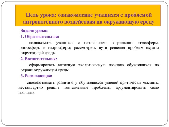 Цель урока: ознакомление учащихся с проблемой антропогенного воздействия на окружающую среду Задачи урока: 1. Образовательная:  познакомить учащихся с источниками загрязнения атмосферы, литосферы и гидросферы; рассмотреть пути решения проблем охраны окружающей среды. 2. Воспитательная:  сформировать активную экологическую позицию обучающихся по охране окружающей среды. 3. Развивающая:  способствовать развитию у обучающихся умений критически мыслить, нестандартно решать поставленные проблемы, аргументировать свою позицию. 