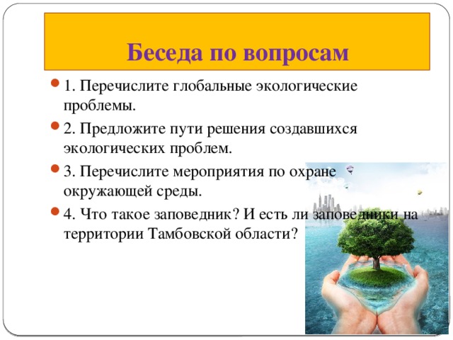 Беседа по вопросам 1. Перечислите глобальные экологические проблемы. 2. Предложите пути решения создавшихся экологических проблем. 3. Перечислите мероприятия по охране окружающей среды. 4. Что такое заповедник? И есть ли заповедники на территории Тамбовской области? 