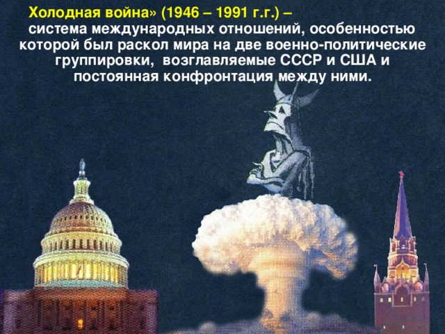 Холодная война» (1946 – 1991 г.г.) – система международных отношений, особенностью которой был раскол мира на две военно-политические группировки, возглавляемые СССР и США и постоянная конфронтация между ними.  