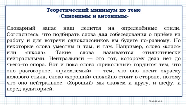 Теоретический минимум по теме «Синонимы и антонимы» Словарный запас наш делится на определённые стили. Согласитесь, что подбирать слова для собеседования о приёме на работу и для встречи одноклассников вы будете по-разному. Но некоторые слова уместны и там, и там. Например, слово «класс» или «школа». Такие слова называются стилистически нейтральными. Нейтральный — это тот, которому дела нет до чьего-то спора. Вот и пока слово «прикольный» гордится тем, что оно разговорное, «приемлемый» — тем, что оно носит окраску делового стиля, слово «хороший» спокойно стоит в стороне, потому что оно нейтральное. «Хороший» мы скажем и другу, и шефу, и перед аудиторией. Сомова Ю.А. 