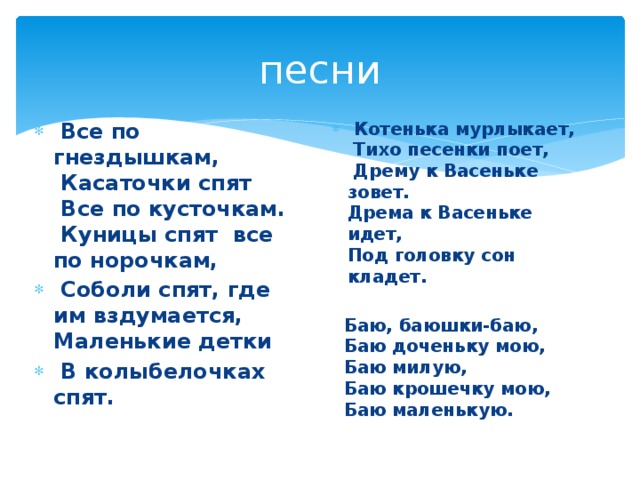 песни  Все по гнездышкам,   Касаточки спят   Все по кусточкам.   Куницы спят все по норочкам,   Соболи спят, где им вздумается,   Маленькие детки  В колыбелочках спят.  Котенька мурлыкает,   Тихо песенки поет,   Дрему к Васеньке зовет.  Дрема к Васеньке идет,   Под головку сон кладет.     Баю, баюшки-баю,     Баю доченьку мою,     Баю милую,     Баю крошечку мою,     Баю маленькую. 