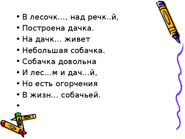 В лесочк…, над речк..й, Построена дачка. На дачк… живет Небольшая собачка. Собачка довольна И лес…м и дач…й, Но есть огорчения В жизн… собачьей.    