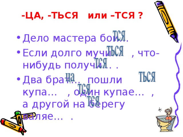 -ЦА, -ТЬСЯ или –ТСЯ ? Дело мастера бои… Если долго мучи… , что-нибудь получи… . Два брат… пошли купа… , один купае… , а другой на берегу валяе… . 