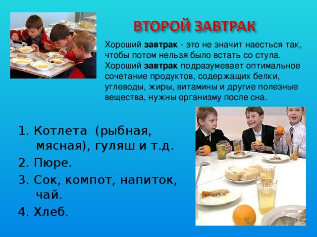 Хороший завтрак - это не значит наесться так, чтобы потом нельзя было встать со стула. Хороший завтрак подразумевает оптимальное сочетание продуктов, содержащих белки, углеводы, жиры, витамины и другие полезные вещества, нужны организму после сна. 1. Котлета (рыбная, мясная), гуляш и т.д. 2. Пюре. 3. Сок, компот, напиток, чай. 4. Хлеб. 
