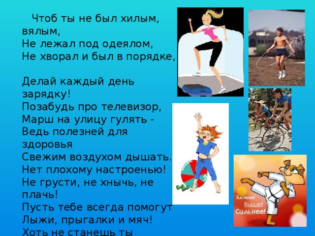  Чтоб ты не был хилым, вялым,  Не лежал под одеялом,  Не хворал и был в порядке,  Делай каждый день зарядку!  Позабудь про телевизор,  Mapш нa улицу гулять -  Ведь полезней для здоровья  Свежим воздухом дышать.  Нет плохому настроенью!  Не грусти, не хнычь, не плачь!  Пусть тебе всегда помогут  Лыжи, прыгалки и мяч!  Хоть не станешь ты спортсменом,  Это право не беда –  Здоровый дух в здоровом теле  Пусть присутствует всегда!   