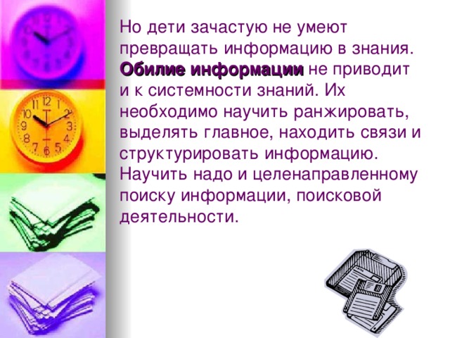 Но дети зачастую не умеют превращать информацию в знания. Обилие информации не приводит и к системности знаний. Их необходимо научить ранжировать, выделять главное, находить связи и структурировать информацию. Научить надо и целенаправленному поиску информации, поисковой деятельности. 