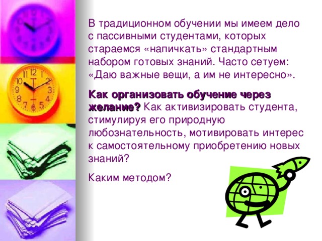 В традиционном обучении мы имеем дело с пассивными студентами, которых стараемся «напичкать» стандартным набором готовых знаний. Часто сетуем: «Даю важные вещи, а им не интересно». Как организовать обучение через желание? Как активизировать студента, стимулируя его природную любознательность, мотивировать интерес к самостоятельному приобретению новых знаний? Каким методом? 