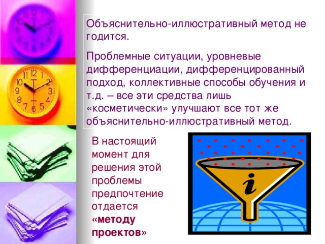 Объяснительно-иллюстративный метод не годится. Проблемные ситуации, уровневые дифференциации, дифференцированный подход, коллективные способы обучения и т.д. – все эти средства лишь «косметически» улучшают все тот же объяснительно-иллюстративный метод. В настоящий момент для решения этой проблемы предпочтение отдается «методу проектов» 