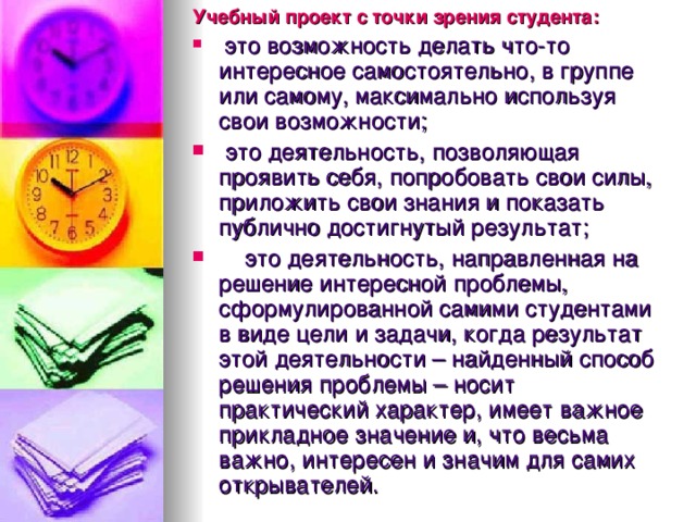 Учебный проект с точки зрения студента:  это возможность делать что-то интересное самостоятельно, в группе или самому, максимально используя свои возможности;  это деятельность, позволяющая проявить себя, попробовать свои силы, приложить свои знания и показать публично достигнутый результат;  это деятельность, направленная на решение интересной проблемы, сформулированной самими студентами в виде цели и задачи, когда результат этой деятельности – найденный способ решения проблемы – носит практический характер, имеет важное прикладное значение и, что весьма важно, интересен и значим для самих открывателей.  