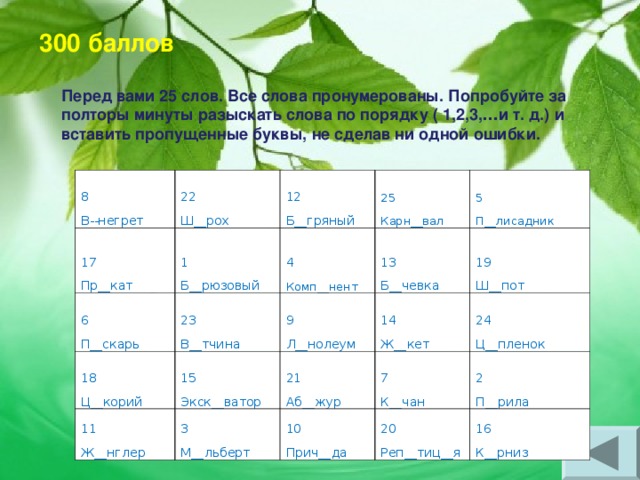       Перед вами 25 слов. Все слова пронумерованы. Попробуйте за полторы минуты разыскать слова по порядку ( 1,2,3, … и т. д.) и вставить пропущенные буквы, не сделав ни одной ошибки. 300 баллов 8 В--негрет 22 Ш__рох 17 Пр__кат 12 Б__гряный 1 Б__рюзовый 6 П__скарь 25 Карн__вал 23 В__тчина 4 Комп__нент 18 Ц__корий 11 Ж__нглер 15 Экск__ватор 9 Л__нолеум 13 Б__чевка 5 П__лисадник 14 Ж__кет 3 М__льберт 19 Ш__пот 21 Аб__жур 7 К__чан 10 Прич__да 24 Ц__пленок 20 Реп__тиц__я 2 П__рила 16 К__рниз 
