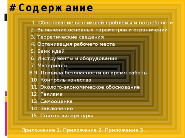 #Содержание   1. Обоснование возникшей проблемы и потребности  2. Выявление основных параметров и ограничений  3. Теоретические сведения  4. Организация рабочего места  5. Банк идей  6. Инструменты и оборудование  7. Материалы  8-9. Правила безопасности во время работы  10. Контроль качества  11. Эколого-экономическое обоснование  12. Реклама  13. Самооценка  14. Заключение  15. Список литературы   Приложение 1; Приложение 2; Приложение 3. 