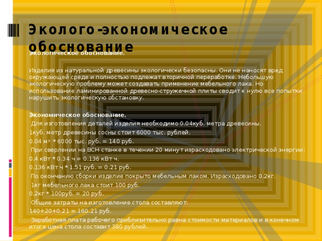 Эколого-экономическое обоснование Экологическое обоснование.   Изделия из натуральной древесины экологически безопасны. Они не наносят вред окружающей среде и полностью подлежат вторичной переработке. Небольшую экологическую проблему может создавать применение мебельного лака. Но использование ламинированной древесно-стружечной плиты сводит к нулю все попытки нарушить экологическую обстановку.   Экономическое обоснование.   Для изготовления деталей изделия необходимо 0.04куб. метра древесины. 1куб. метр древесины сосны стоит 6000 тыс. рублей. 0.04 м 3 * 6000 тыс. руб. = 140 руб.   При сверлении на ВСН станке в течении 20 минут израсходовано электрической энергии: 0.4 кВт * 0.34 ч = 0.136 кВт ч. 0.136 кВт ч * 1.51 руб. = 0.21 руб.   По окончанию сборки изделие покрыто мебельным лаком. Израсходовано 0.2кг.   1кг мебельного лака стоит 100 руб. 0.2кг * 100руб. = 20 руб.   Общие затраты на изготовление стола составляют: 140+20+0.21 = 160.21 руб.   Заработная плата рабочего приблизительно равна стоимости материалов и в конечном итоге цена стола составит 380 рублей. 