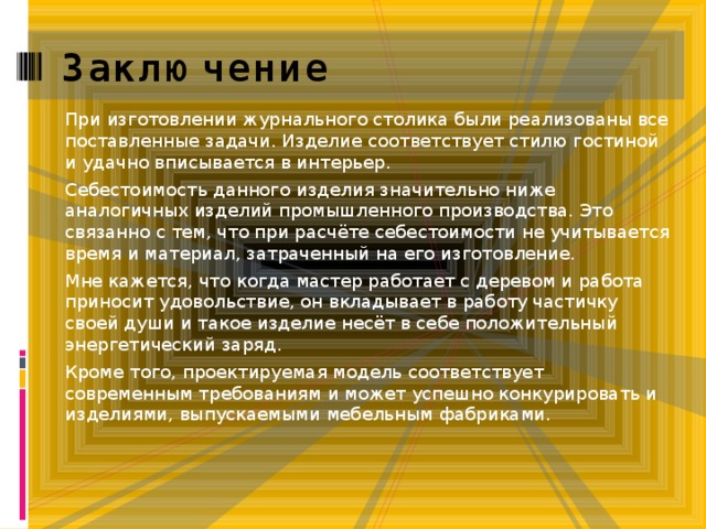 Заключение При изготовлении журнального столика были реализованы все поставленные задачи. Изделие соответствует стилю гостиной и удачно вписывается в интерьер. Себестоимость данного изделия значительно ниже аналогичных изделий промышленного производства. Это связанно с тем, что при расчёте себестоимости не учитывается время и материал, затраченный на его изготовление. Мне кажется, что когда мастер работает с деревом и работа приносит удовольствие, он вкладывает в работу частичку своей души и такое изделие несёт в себе положительный энергетический заряд. Кроме того, проектируемая модель соответствует современным требованиям и может успешно конкурировать и изделиями, выпускаемыми мебельным фабриками. 