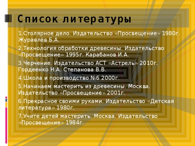 Список литературы   1.Столярное дело. Издательство «Просвещение» 1980г. Журавлёв Б.А. 2.Технология обработки древесины. Издательство «Просвещение» 1995г. Карабанов И.А. 3.Черчение. Издательство АСТ «Астрель» 2010г. Гордеенко Н.А. Степанова В.В. 4.Школа и производство №6 2000г. 5.Начинаем мастерить из древесины. Москва. Издательство «Просвещение» 2001г. 6.Прекрасное своими руками. Издательство «Детская литература» 1980г. 7.Учите детей мастерить. Москва. Издательство «Просвещение» 1984г. 