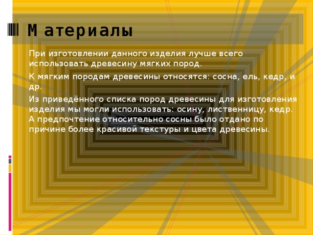 Материалы При изготовлении данного изделия лучше всего использовать древесину мягких пород. К мягким породам древесины относятся: сосна, ель, кедр, и др. Из приведённого списка пород древесины для изготовления изделия мы могли использовать: осину, лиственницу, кедр.  А предпочтение относительно сосны было отдано по причине более красивой текстуры и цвета древесины.   