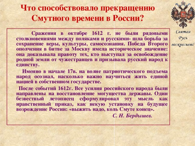 Что способствовало прекращению Смутного времени в России?  Сражения в октябре 1612 г. не были рядовыми столкновениями между поляками и русскими- шла борьба за сохранение веры, культуры, самосознания. Победа Второго ополчения в битве за Москву имела историческое значение: она доказывала правоту тех, кто выступал за освобождение родной земли от чужестранцев и призывала русский народ к единству.  Именно в начале 17в. на волне патриотического подъема народ осознал, насколько важно научиться жить единой нацией в собственном государстве.  После событий 1612г. Все усилия российского народа были направлены на восстановление могущества державы. Один безвестный летописец сформулировал эту мысль как нравственный приказ, как некую установку на будущее возрождение России: «выжить надо, коль Смуте конец».  С. Н. Бердышев. 