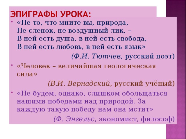 «Не то, что мните вы, природа,   Не слепок, не воздушный лик, –  В ней есть душа, в ней есть свобода,  В ней есть любовь, в ней есть язык» (Ф.И. Тютчев , русский поэт) «Человек – величайшая геологическая сила» (В.И. Вернадский , русский учёный) «Не будем, однако, слишком обольщаться нашими победами над природой. За каждую такую победу нам она мстит» (Ф. Энгельс , экономист, философ) 