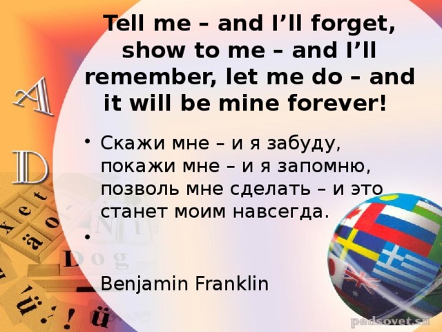 Tell me – and I’ll forget, show to me – and I’ll remember, let me do – and it will be mine forever! Скажи мне – и я забуду, покажи мне – и я запомню, позволь мне сделать – и это станет моим навсегда.  Benjamin Franklin 
