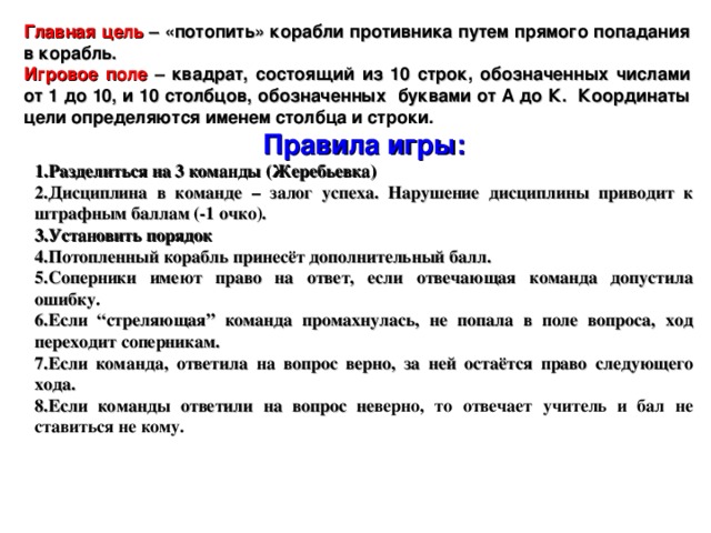 Главная цель – «потопить» корабли противника путем прямого попадания в корабль. Игровое поле – квадрат, состоящий из 10 строк, обозначенных числами от 1 до 10, и 10 столбцов, обозначенных буквами от А до К. Координаты цели определяются именем столбца и строки. Правила игры: Разделиться на 3 команды (Жеребьевка) Дисциплина в команде – залог успеха. Нарушение дисциплины приводит к штрафным баллам (-1 очко). Установить порядок Потопленный корабль принесёт дополнительный балл. Соперники имеют право на ответ, если отвечающая команда допустила ошибку. Если “стреляющая” команда промахнулась, не попала в поле вопроса, ход переходит соперникам. Если команда, ответила на вопрос верно, за ней остаётся право следующего хода. Если команды ответили на вопрос не верно, то отвечает учитель и бал не ставиться не кому.   