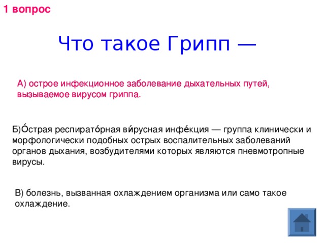 1 вопрос Что такое Грипп — А) острое инфекционное заболевание дыхательных путей, вызываемое вирусом гриппа. А) острое инфекционное заболевание дыхательных путей, вызываемое вирусом гриппа. Б)О́страя респирато́рная ви́русная инфе́кция — группа клинически и морфологически подобных острых воспалительных заболеваний органов дыхания, возбудителями которых являются пневмотропные вирусы. В) болезнь, вызванная охлаждением организма или само такое охлаждение. 