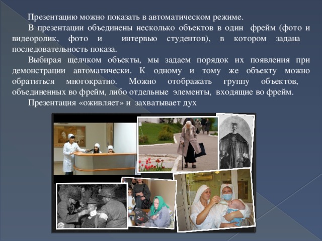  Презентацию можно показать в автоматическом режиме. В презентации объединены несколько объектов в один фрейм (фото и видеоролик, фото и интервью студентов), в котором задана последовательность показа. Выбирая щелчком объекты, мы задаем порядок их появления при демонстрации автоматически. К одному и тому же объекту можно обратиться многократно. Можно отображать группу объектов, объединенных во фрейм, либо отдельные элементы, входящие во фрейм. Презентация «оживляет» и захватывает дух 