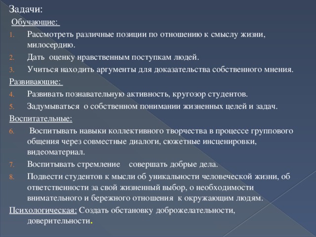 Задачи: Обучающие: Рассмотреть различные позиции по отношению к смыслу жизни, милосердию. Дать оценку нравственным поступкам людей. Учиться находить аргументы для доказательства собственного мнения. Развивающие: Развивать познавательную активность, кругозор студентов. Задумываться о собственном понимании жизненных целей и задач. Воспитательные:  Воспитывать навыки коллективного творчества в процессе группового общения через совместные диалоги, сюжетные инсценировки, видеоматериал. Воспитывать стремление совершать добрые дела. Подвести студентов к мысли об уникальности человеческой жизни, об ответственности за свой жизненный выбор, о необходимости внимательного и бережного отношения к окружающим людям. Психологическая: Создать обстановку доброжелательности, доверительности . 