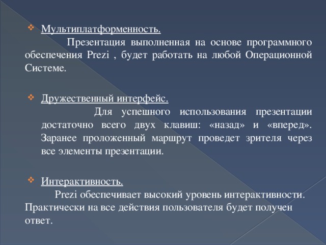 Мультиплатформенность.  Презентация выполненная на основе программного обеспечения Prezi , будет работать на любой Операционной Системе. Дружественный интерфейс.  Для успешного использования презентации достаточно всего двух клавиш: «назад» и «вперед». Заранее проложенный маршрут проведет зрителя через все элементы презентации. Интерактивность.  Prezi обеспечивает высокий уровень интерактивности. Практически на все действия пользователя будет получен ответ. 