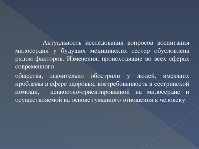  Актуальность исследования вопросов воспитания милосердия у будущих медицинских сестер обусловлена рядом факторов. Изменения, происходящие во всех сферах современного общества, значительно обострили у людей, имеющих проблемы в сфере здоровья, востребованность в сестринской помощи, ценностно-ориентированной на милосердие и осуществляемой на основе гуманного отношения к человеку. 
