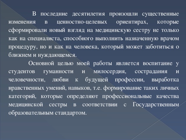  В последние десятилетия произошли существенные изменения в ценностно-целевых ориентирах, которые сформировали новый взгляд на медицинскую сестру не только как на специалиста, способного выполнить назначенную врачом процедуру, но и как на человека, который может заботиться о ближнем и нуждающемся.  Основной целью моей работы является воспитание у студентов гуманности и милосердия, сострадания и человечности, любви к будущей профессии, выработка нравственных умений, навыков, т.е. формирование таких личных категорий, которые определяют профессиональные качества медицинской сестры в соответствии с Государственным образовательным стандартом. 