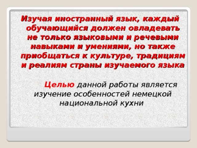 Изучая иностранный язык, каждый обучающийся должен овладевать не только языковыми и речевыми навыками и умениями, но также приобщаться к культуре, традициям и реалиям страны изучаемого языка   Целью  данной работы является изучение особенностей немецкой национальной кухни  