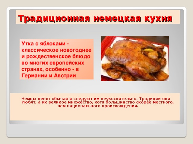 Традиционная немецкая кухня Утка с яблоками - классическое новогоднее и рождественское блюдо во многих европейских странах, особенно - в Германии и Австрии   Немцы ценят обычаи и следуют им неукоснительно. Традиции они любят, а их великое множество, хотя большинство скорее местного, чем национального происхождения.       