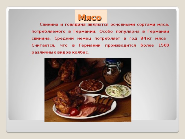  Мясо  Свинина и говядина являются основными сортами мяса, потребляемого в Германии. Особо популярна в Германии свинина. Средний немец потребляет в год 84 кг мяса  Считается, что в Германии производится более 1500 различных видов колбас.  