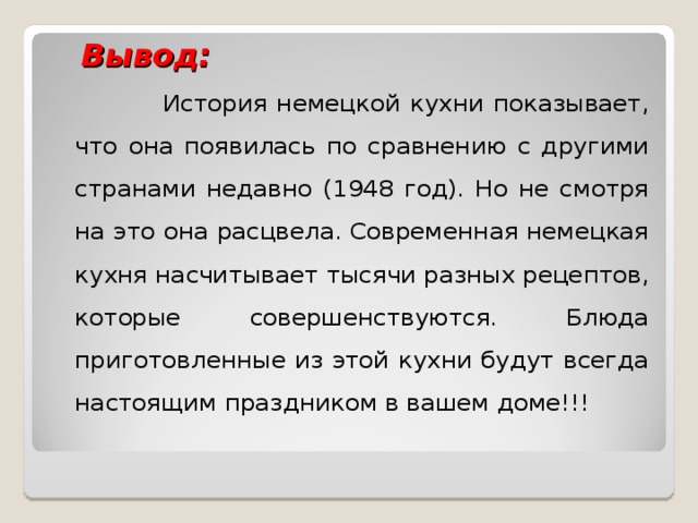  Вывод:  История немецкой кухни показывает, что она появилась по сравнению с другими странами недавно (1948 год). Но не смотря на это она расцвела. Современная немецкая кухня насчитывает тысячи разных рецептов, которые совершенствуются. Блюда приготовленные из этой кухни будут всегда настоящим праздником в вашем доме!!! 