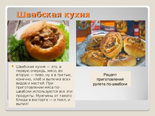 Швабская кухня Швабская кухня — это, в первую очередь, мясо, во вторую — пиво, ну а в третью, конечно, хлеб и выпечка всех видов и мастей. При приготовлении мяса по-швабски используются все эти продукты. Мужчины от такого блюда в восторге — и поел, и выпил! Рецепт приготовления рулета по-швабски 