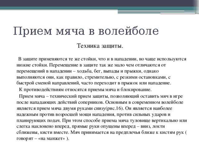 Прием мяча в волейболе Техника защиты.  В защите применяются те же стойки, что и в нападении, но чаще используются низкие стойки. Перемещение в защите так же мало чем отличаются от перемещений в нападении – ходьба, бег, выпады и прыжки, однако выполняются они, как правило, стремительно, с резкими остановками, с быстрой сменой направлений, часто переходит в прыжок или нападение.  К противодействиям относятся приемы мяча и блокирование.  Прием мяча – технический прием защиты, позволяющий оставить мяч в игре после нападающих действий соперников. Основным в современном волейболе является прием мяча двумя руками снизу(рис.16). Он является наиболее надежным против возросшей мощи нападения, против сильных ударов и планирующих подач. При этом способе приема мяча туловище вертикально или слегка наклонено вперед, прямые руки опущены вперед – вниз, локти сближены, кисти вместе. Мяч принимается на предплечья ближе к кистям рук ( говорят – «на манжет» ). 