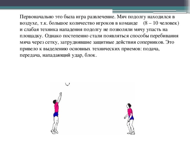  Первоначально это была игра развлечение. Мяч подолгу находился в воздухе, т.к. большое количество игроков в команде (8 – 10 человек) и слабая техника нападения подолгу не позволяли мячу упасть на площадку. Однако постепенно стали появляться способы перебивания мяча через сетку, затруднявшие защитные действия соперников. Это привело к выделению основных технических приемов: подача, передача, нападающий удар, блок.  