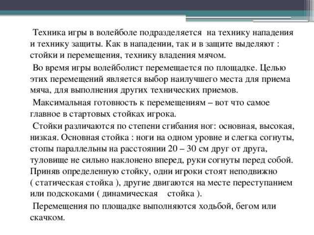  Техника игры в волейболе подразделяется на технику нападения и технику защиты. Как в нападении, так и в защите выделяют : стойки и перемещения, технику владения мячом.  Во время игры волейболист перемещается по площадке. Целью этих перемещений является выбор наилучшего места для приема мяча, для выполнения других технических приемов.  Максимальная готовность к перемещениям – вот что самое главное в стартовых стойках игрока.  Стойки различаются по степени сгибания ног: основная, высокая, низкая. Основная стойка : ноги на одном уровне и слегка согнуты, стопы параллельны на расстоянии 20 – 30 см друг от друга, туловище не сильно наклонено вперед, руки согнуты перед собой. Приняв определенную стойку, одни игроки стоят неподвижно ( статическая стойка ), другие двигаются на месте переступанием или подскоками ( динамическая стойка ).  Перемещения по площадке выполняются ходьбой, бегом или скачком. 