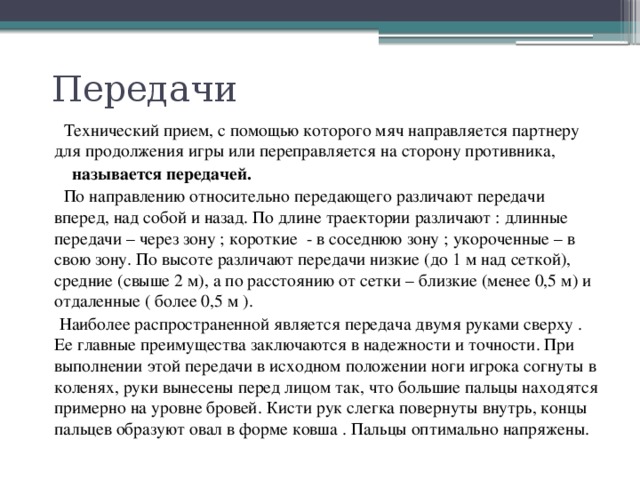 Передачи  Технический прием, с помощью которого мяч направляется партнеру для продолжения игры или переправляется на сторону противника,  называется передачей.  По направлению относительно передающего различают передачи вперед, над собой и назад. По длине траектории различают : длинные передачи – через зону ; короткие - в соседнюю зону ; укороченные – в свою зону. По высоте различают передачи низкие (до 1 м над сеткой), средние (свыше 2 м), а по расстоянию от сетки – близкие (менее 0,5 м) и отдаленные ( более 0,5 м ).  Наиболее распространенной является передача двумя руками сверху . Ее главные преимущества заключаются в надежности и точности. При выполнении этой передачи в исходном положении ноги игрока согнуты в коленях, руки вынесены перед лицом так, что большие пальцы находятся примерно на уровне бровей. Кисти рук слегка повернуты внутрь, концы пальцев образуют овал в форме ковша . Пальцы оптимально напряжены. 