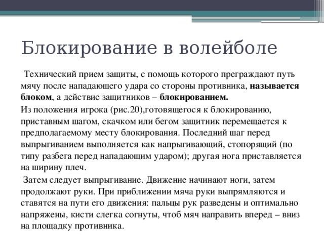 Блокирование в волейболе  Технический прием защиты, с помощь которого преграждают путь мячу после нападающего удара со стороны противника, называется блоком , а действие защитников – блокированием.  Из положения игрока (рис.20),готовящегося к блокированию, приставным шагом, скачком или бегом защитник перемещается к предполагаемому месту блокирования. Последний шаг перед выпрыгиванием выполняется как напрыгивающий, стопорящий (по типу разбега перед нападающим ударом); другая нога приставляется на ширину плеч.  Затем следует выпрыгивание. Движение начинают ноги, затем продолжают руки. При приближении мяча руки выпрямляются и ставятся на пути его движения: пальцы рук разведены и оптимально напряжены, кисти слегка согнуты, чтоб мяч направить вперед – вниз на площадку противника. 