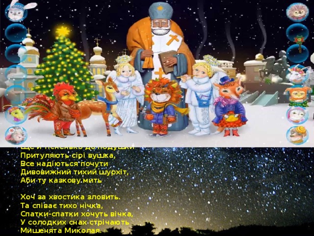 На Святого Миколая  Мишенята теж чекають  І тому лягають рано,  Чемно слухаючи маму,  Ще й тісненько до подушки  Притуляють сірі вушка,  Все надіються почути  Дивовижний тихий шурхіт,  Аби ту казкову мить   Хоч за хвостика зловить.  Та співає тихо нічка,  Спатки-спатки хочуть вічка,  У солодких снах стрічають  Мишенята Миколая.  А на ранок – знову диво  Посміхається щасливо  З-під подушок їм усім!  Так приходить казка в дім…   