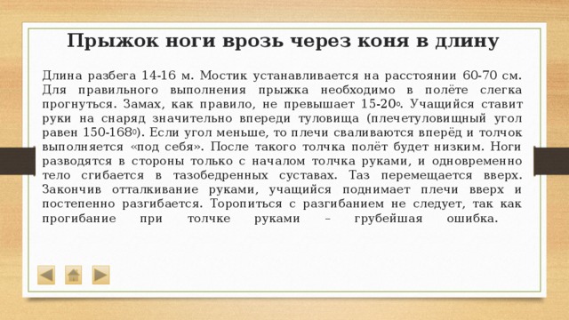 Прыжок ноги врозь через коня в длину  Длина разбега 14-16 м. Мостик устанавливается на расстоянии 60-70 см. Для правильного выполнения прыжка необходимо в полёте слегка прогнуться. Замах, как правило, не превышает 15 -20 о . Учащийся ставит руки на снаряд значительно впереди туловища (плечетуловищный угол равен 150-168 0 ). Если угол меньше, то плечи сваливаются вперёд и толчок выполняется «под себя». После такого толчка полёт будет низким. Ноги разводятся в стороны только с началом толчка руками, и одновременно тело сгибается в тазобедренных суставах. Таз перемещается вверх. Закончив отталкивание руками, учащийся поднимает плечи вверх и постепенно разгибается. Торопиться с разгибанием не следует, так как прогибание при толчке руками – грубейшая ошибка.   