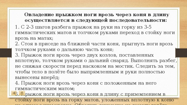  Овладение прыжком ноги врозь через коня в длину осуществляется в следующей последовательности: 1. С 2-3 шагов разбега прыжок на руки на горку из 3-5 гимнастических матов и толчком руками переход в стойку ноги врозь на матах;  2. Стоя в приседе на ближней части коня, прыгнуть ноги врозь толчком руками о дальнюю часть коня;  3. Прыжок ноги врозь через двух козлов, поставленных вплотную, толчком руками о дальний снаряд. Выполнять разбег, не снижая скорости перед наскоком на мостик. Следить за тем, чтобы тело в полёте было выпрямленным и руки полностью вынесены вперёд;  4. Прыжок ноги врозь через коня с положенным на него гимнастическим матом;  5. Прыжок ноги врозь через коня в длину с приземлением в стойку ноги врозь на горку матов, уложенных вплотную к коню на одном с ним уровне. Обратить внимание на высоту взлёта после толчка руками и полное выпрямление в полёте.   