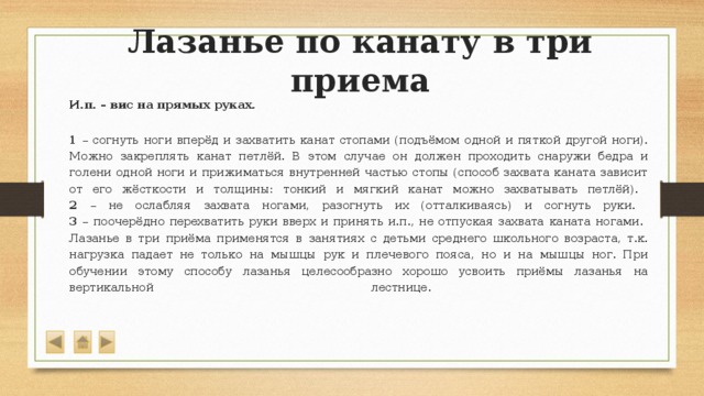 Лазанье по канату в три приема  И.п. – вис на прямых руках.   1 – согнуть ноги вперёд и захватить канат стопами (подъёмом одной и пяткой другой ноги). Можно закреплять канат петлёй. В этом случае он должен проходить снаружи бедра и голени одной ноги и прижиматься внутренней частью стопы (способ захвата каната зависит от его жёсткости и толщины: тонкий и мягкий канат можно захватывать петлёй).  2 – не ослабляя захвата ногами, разогнуть их (отталкиваясь) и согнуть руки.  3 – поочерёдно перехватить руки вверх и принять и.п., не отпуская захвата каната ногами.  Лазанье в три приёма применятся в занятиях с детьми среднего школьного возраста, т.к. нагрузка падает не только на мышцы рук и плечевого пояса, но и на мышцы ног. При обучении этому способу лазанья целесообразно хорошо усвоить приёмы лазанья на вертикальной лестнице.    