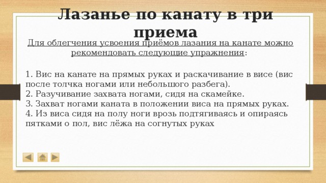 Лазанье по канату в три приема Для облегчения усвоения приёмов лазания на канате можно рекомендовать следующие упражнения :  1. Вис на канате на прямых руках и раскачивание в висе (вис после толчка ногами или небольшого разбега).  2. Разучивание захвата ногами, сидя на скамейке.  3. Захват ногами каната в положении виса на прямых руках.  4. Из виса сидя на полу ноги врозь подтягиваясь и опираясь пятками о пол, вис лёжа на согнутых руках 