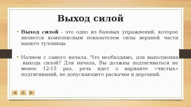 Выход силой Выход силой - это одно из базовых упражнений, которое является комплексным показателем силы верхней части вашего туловища. Начнем с самого начала. Что необходимо, для выполнения  выхода силой? Для начала, Вы должны подтягиваться не менее 12-15 раз, речь идет о варианте «чистых» подтягиваний, не допускающего раскачки и дерганий. 