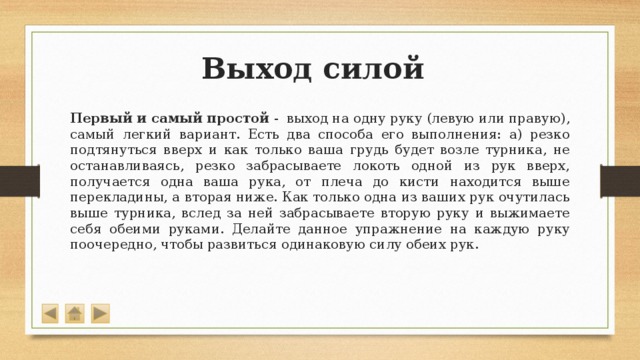 Выход силой Первый и самый простой -  выход на одну руку (левую или правую), самый легкий вариант. Есть два способа его выполнения: а) резко подтянуться вверх и как только ваша грудь будет возле турника, не останавливаясь, резко забрасываете локоть одной из рук вверх, получается одна ваша рука, от плеча до кисти находится выше перекладины, а вторая ниже. Как только одна из ваших рук очутилась выше турника, вслед за ней забрасываете вторую руку и выжимаете себя обеими руками. Делайте данное упражнение на каждую руку поочередно, чтобы развиться одинаковую силу обеих рук. 