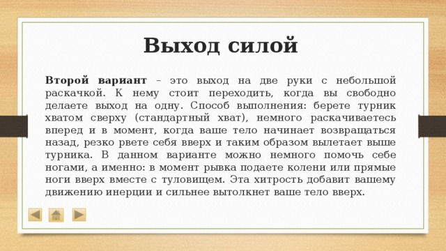 Выход силой Второй вариант – это выход на две руки с небольшой раскачкой. К нему стоит переходить, когда вы свободно делаете выход на одну. Способ выполнения: берете турник хватом сверху (стандартный хват), немного раскачиваетесь вперед и в момент, когда ваше тело начинает возвращаться назад, резко рвете себя вверх и таким образом вылетает выше турника. В данном варианте можно немного помочь себе ногами, а именно: в момент рывка подаете колени или прямые ноги вверх вместе с туловищем. Эта хитрость добавит вашему движению инерции и сильнее вытолкнет ваше тело вверх. 