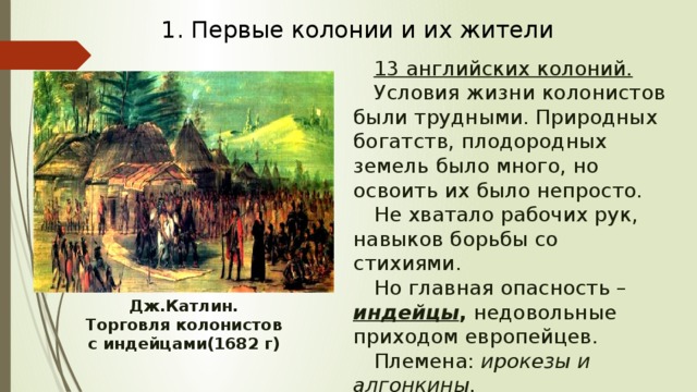 1. Первые колонии и их жители 13 английских колоний. Условия жизни колонистов были трудными. Природных богатств, плодородных земель было много, но освоить их было непросто. Не хватало рабочих рук, навыков борьбы со стихиями. Но главная опасность – индейцы , недовольные приходом европейцев. Племена: ирокезы и алгонкины. Дж.Катлин. Торговля колонистов с индейцами(1682 г) 