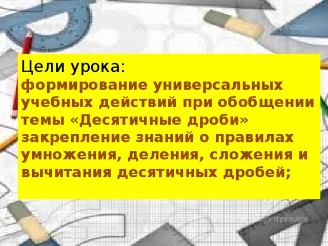 Цели урока: формирование универсальных учебных действий при обобщении темы «Десятичные дроби» закрепление знаний о правилах умножения, деления, сложения и вычитания десятичных дробей;  